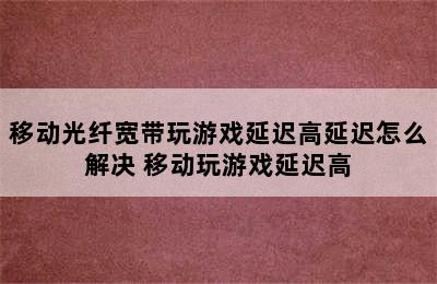 移动光纤宽带玩游戏延迟高延迟怎么解决 移动玩游戏延迟高